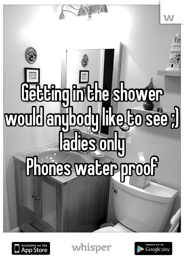 Getting in the shower would anybody like to see ;) ladies only
Phones water proof