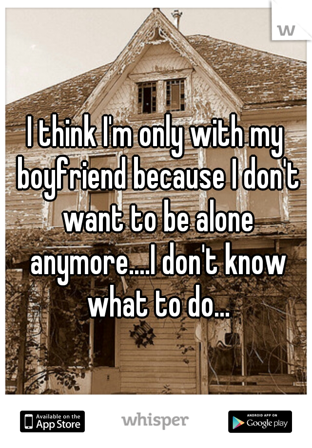 I think I'm only with my boyfriend because I don't want to be alone anymore....I don't know what to do...