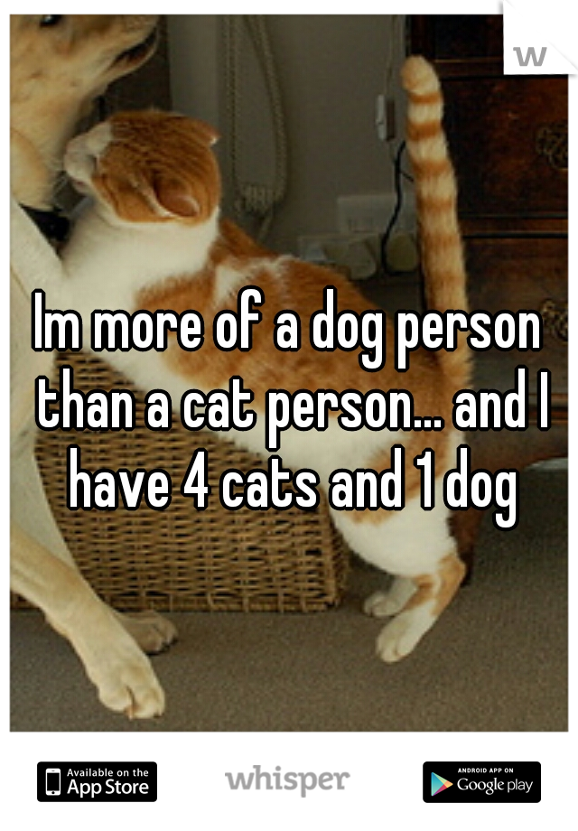 Im more of a dog person than a cat person... and I have 4 cats and 1 dog