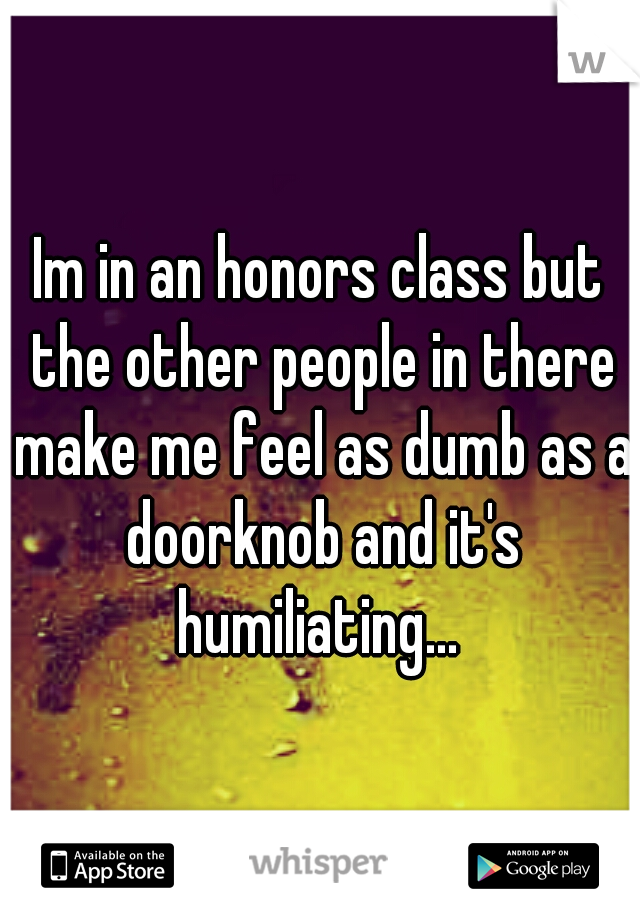 Im in an honors class but the other people in there make me feel as dumb as a doorknob and it's humiliating... 