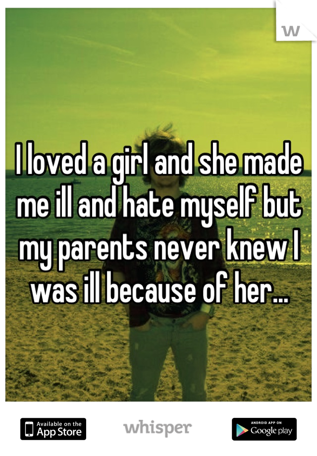 I loved a girl and she made me ill and hate myself but my parents never knew I was ill because of her...