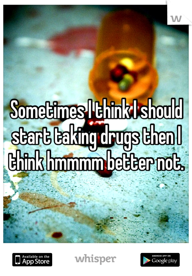 Sometimes I think I should start taking drugs then I think hmmmm better not.