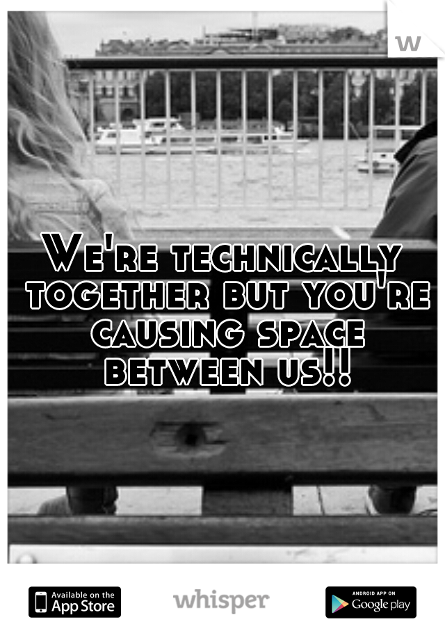 We're technically together but you're causing space between us!!