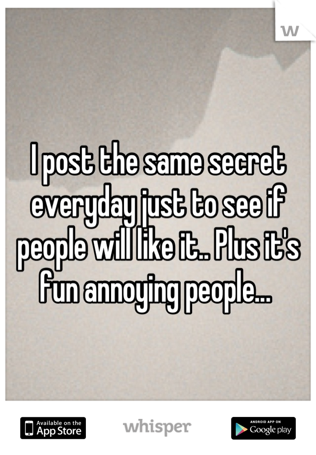I post the same secret everyday just to see if people will like it.. Plus it's fun annoying people... 