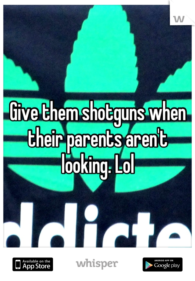 Give them shotguns when their parents aren't looking. Lol