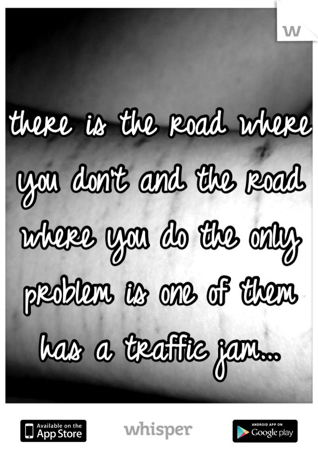 there is the road where you don't and the road where you do the only problem is one of them has a traffic jam...