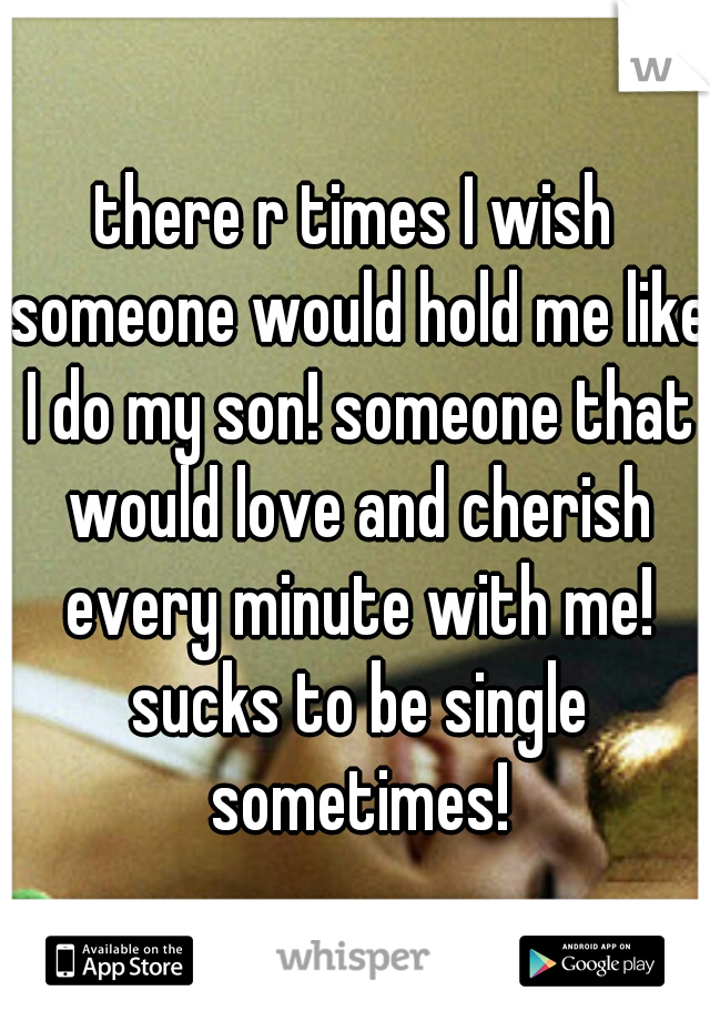 there r times I wish someone would hold me like I do my son! someone that would love and cherish every minute with me! sucks to be single sometimes!