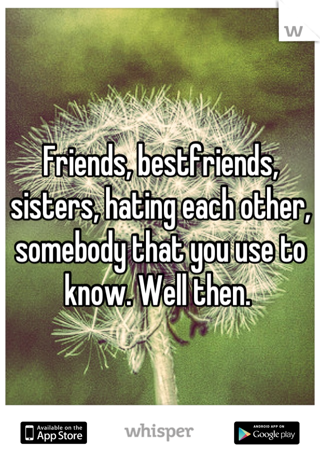 Friends, bestfriends, sisters, hating each other, somebody that you use to know. Well then. 