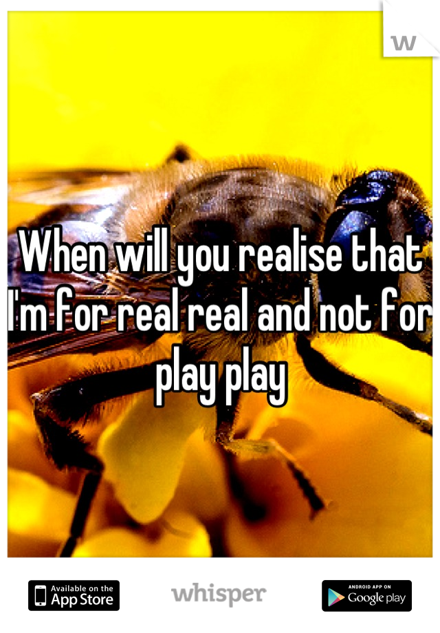 When will you realise that I'm for real real and not for play play