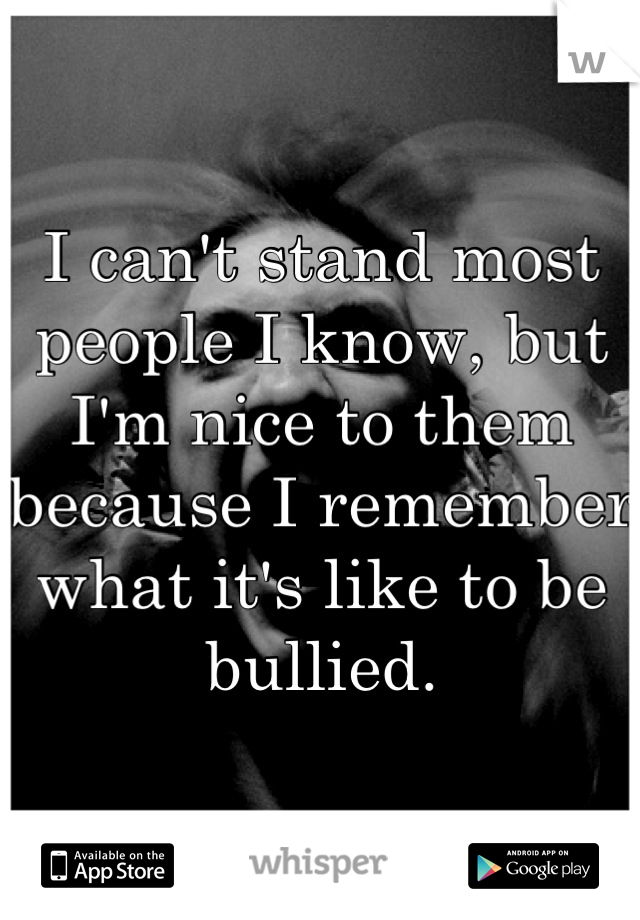 I can't stand most people I know, but I'm nice to them because I remember what it's like to be bullied.