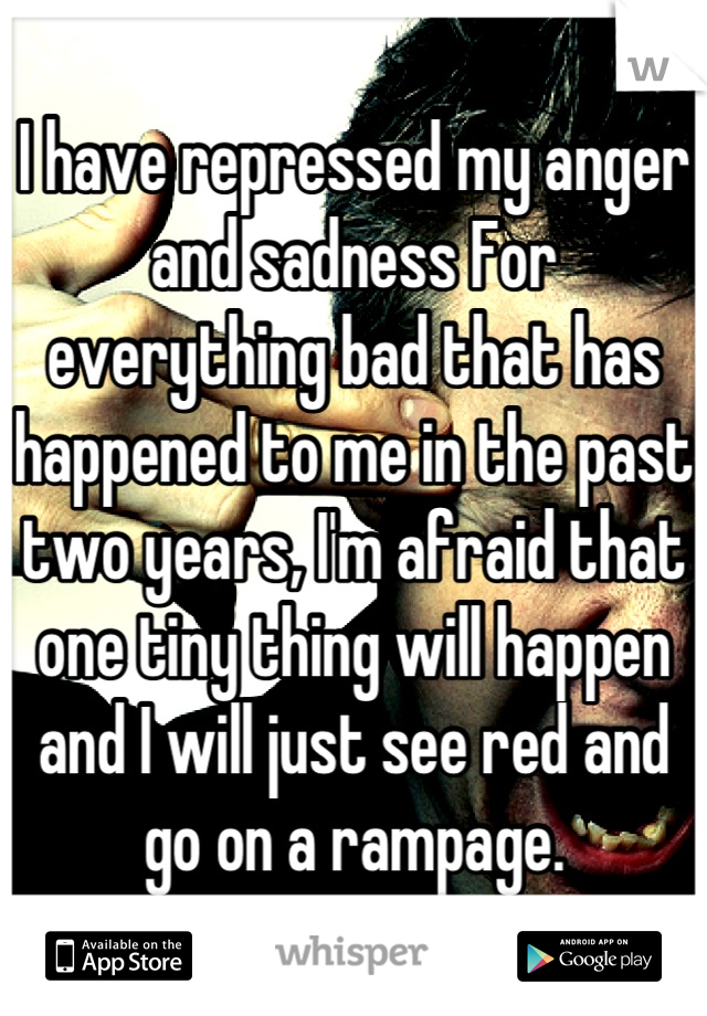 I have repressed my anger and sadness For everything bad that has happened to me in the past two years, I'm afraid that one tiny thing will happen and I will just see red and go on a rampage.