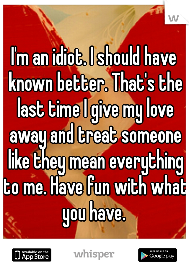 I'm an idiot. I should have known better. That's the last time I give my love away and treat someone like they mean everything to me. Have fun with what you have. 