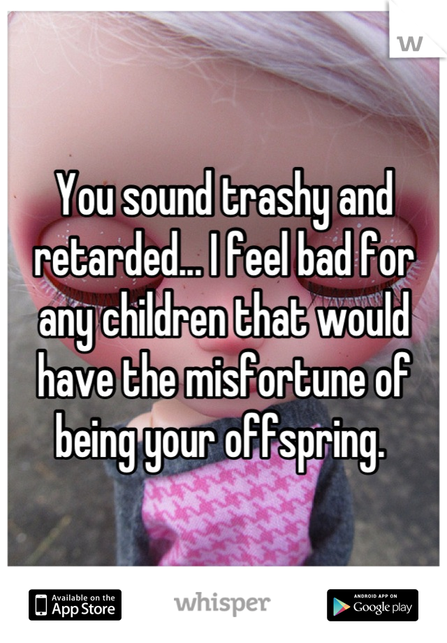 You sound trashy and  retarded... I feel bad for any children that would have the misfortune of being your offspring. 