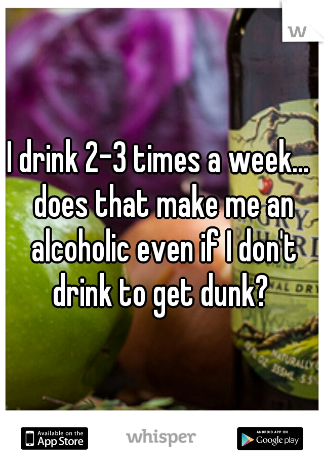 I drink 2-3 times a week...  does that make me an alcoholic even if I don't drink to get dunk? 