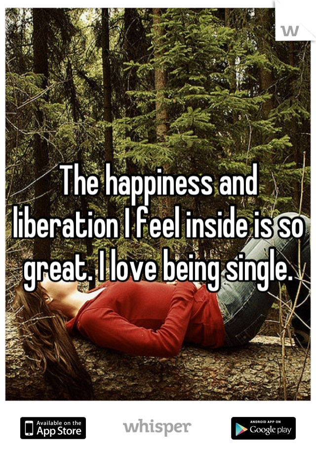 The happiness and liberation I feel inside is so great. I love being single.