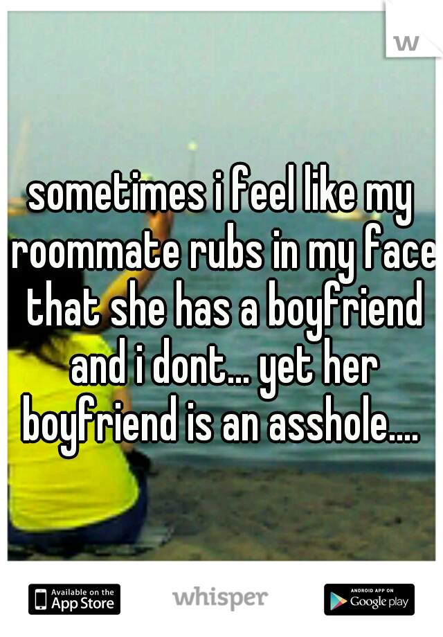 sometimes i feel like my roommate rubs in my face that she has a boyfriend and i dont... yet her boyfriend is an asshole.... 