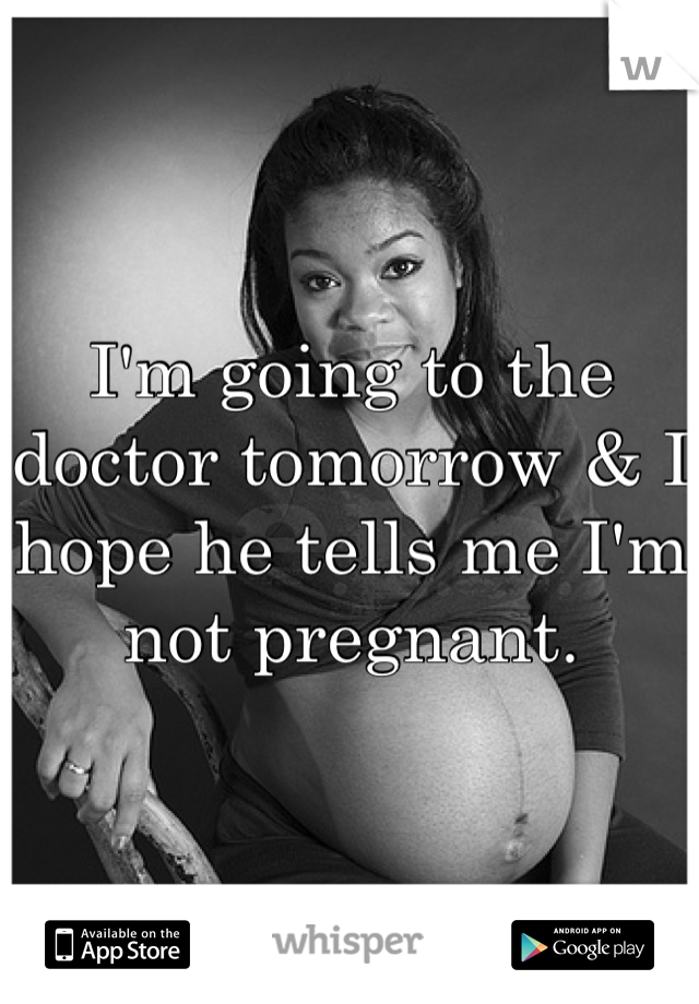 I'm going to the doctor tomorrow & I hope he tells me I'm not pregnant.