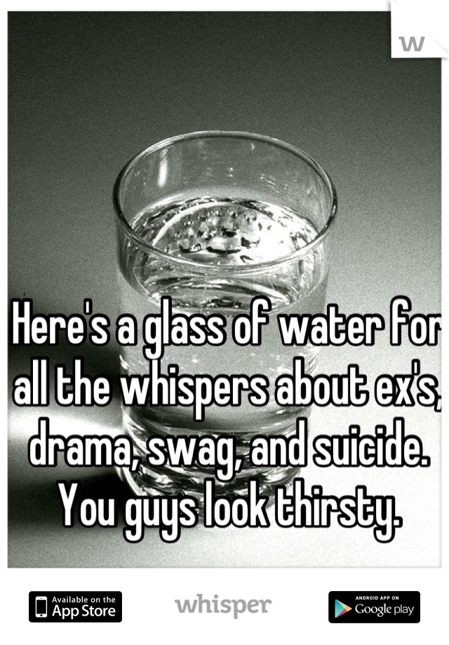 Here's a glass of water for all the whispers about ex's, drama, swag, and suicide. You guys look thirsty.