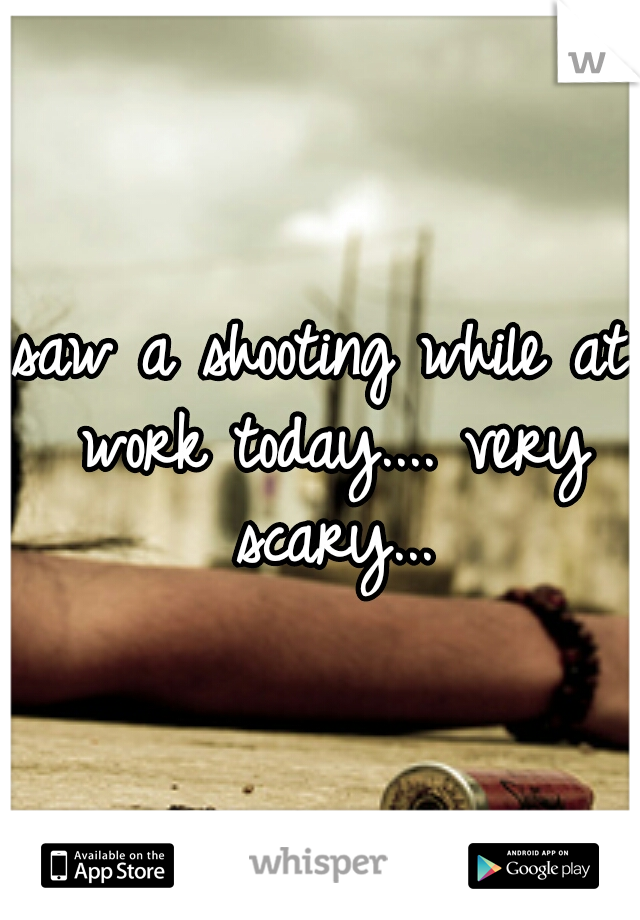saw a shooting while at work today.... very scary...