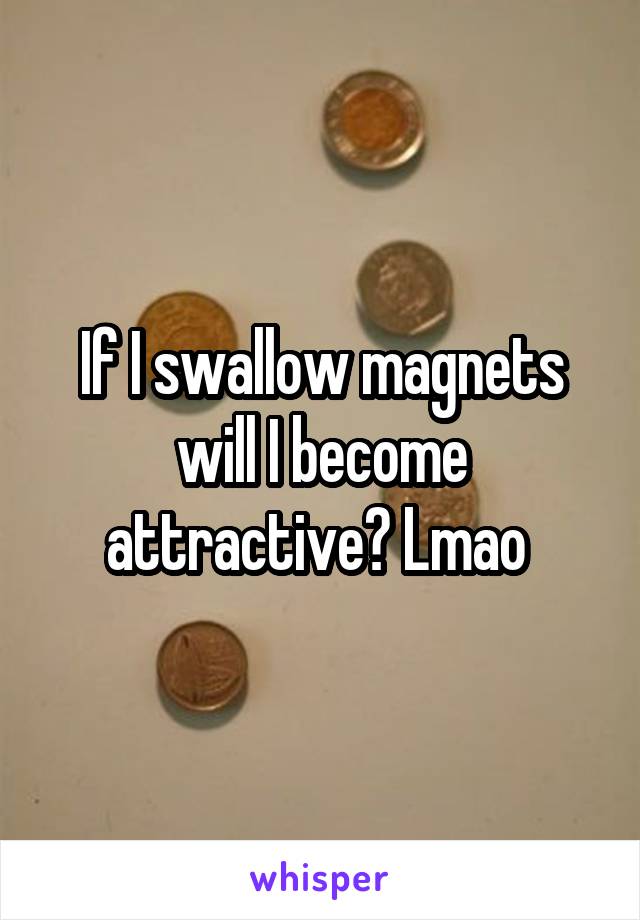 If I swallow magnets will I become attractive? Lmao 
