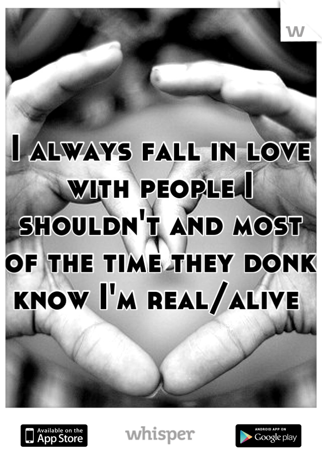 I always fall in love with people I shouldn't and most of the time they donk know I'm real/alive 