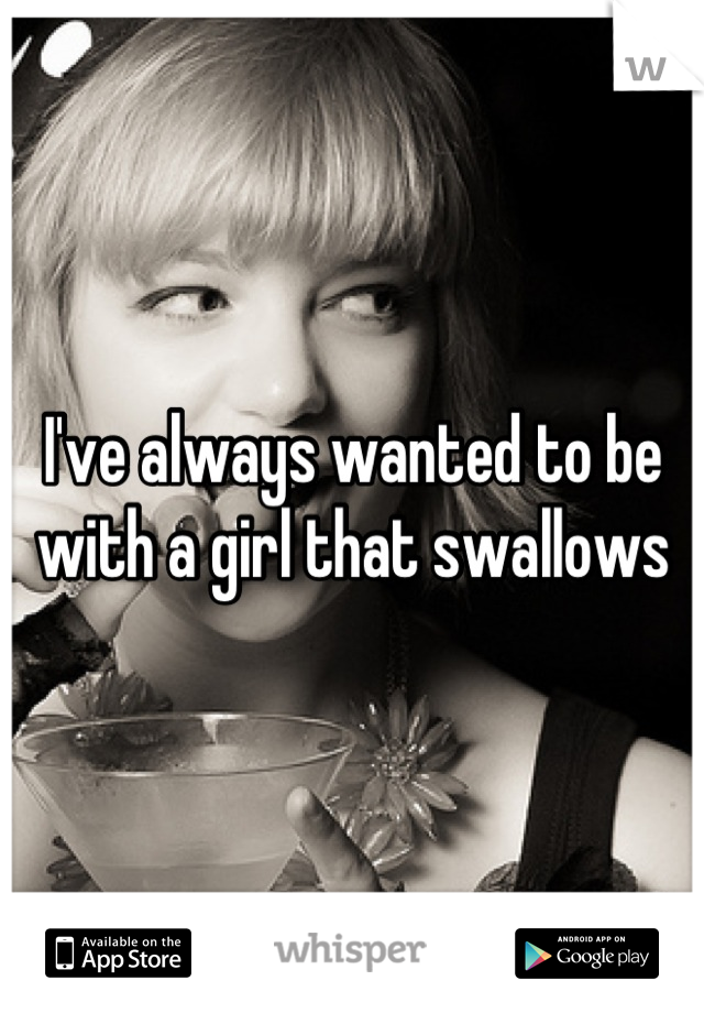 I've always wanted to be with a girl that swallows