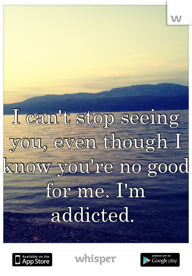 I can't stop seeing you, even though I know you're no good for me. I'm addicted. 