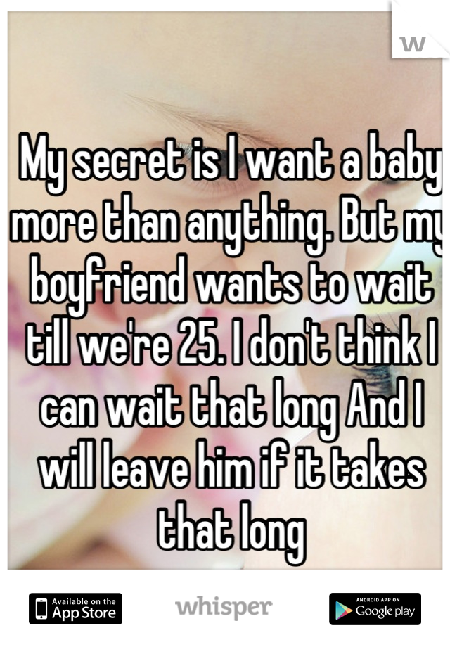 My secret is I want a baby more than anything. But my boyfriend wants to wait till we're 25. I don't think I can wait that long And I will leave him if it takes that long