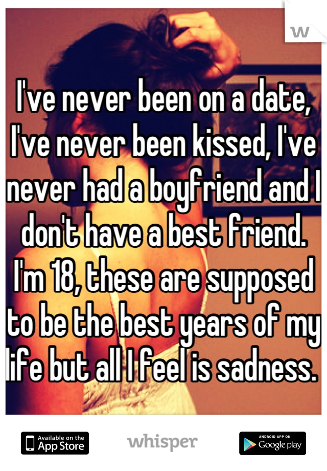 I've never been on a date, I've never been kissed, I've never had a boyfriend and I don't have a best friend.  I'm 18, these are supposed to be the best years of my life but all I feel is sadness. 