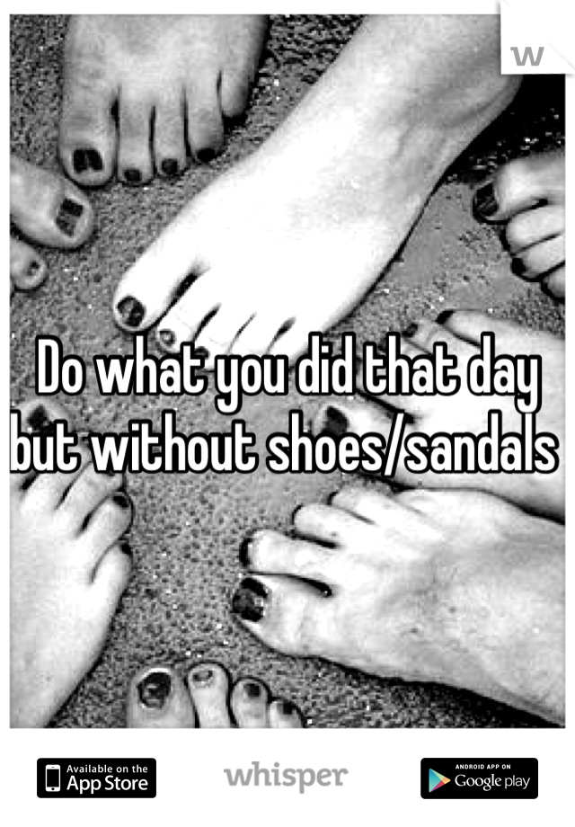 Do what you did that day but without shoes/sandals 