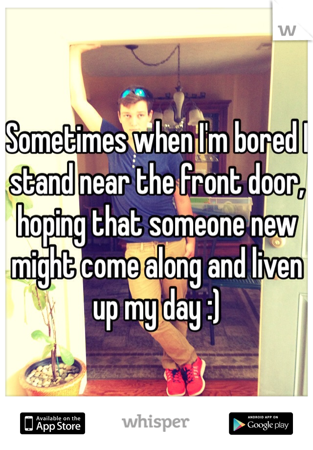 Sometimes when I'm bored I stand near the front door, hoping that someone new might come along and liven up my day :)
