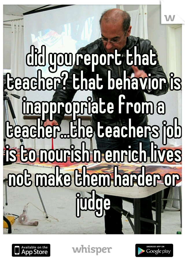 did you report that teacher? that behavior is inappropriate from a teacher...the teachers job is to nourish n enrich lives not make them harder or judge