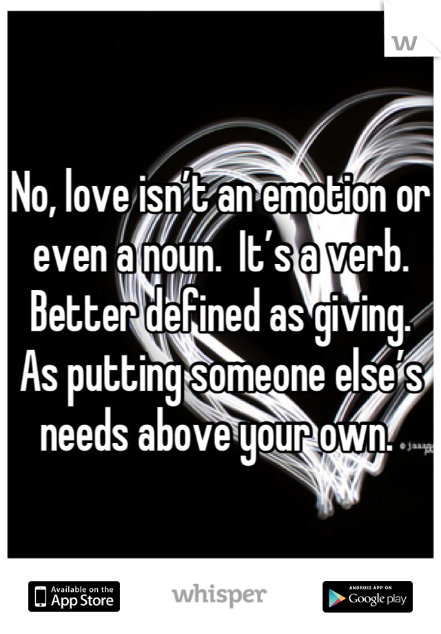 No, love isn’t an emotion or even a noun.  It’s a verb.  Better defined as giving.  As putting someone else’s needs above your own. 