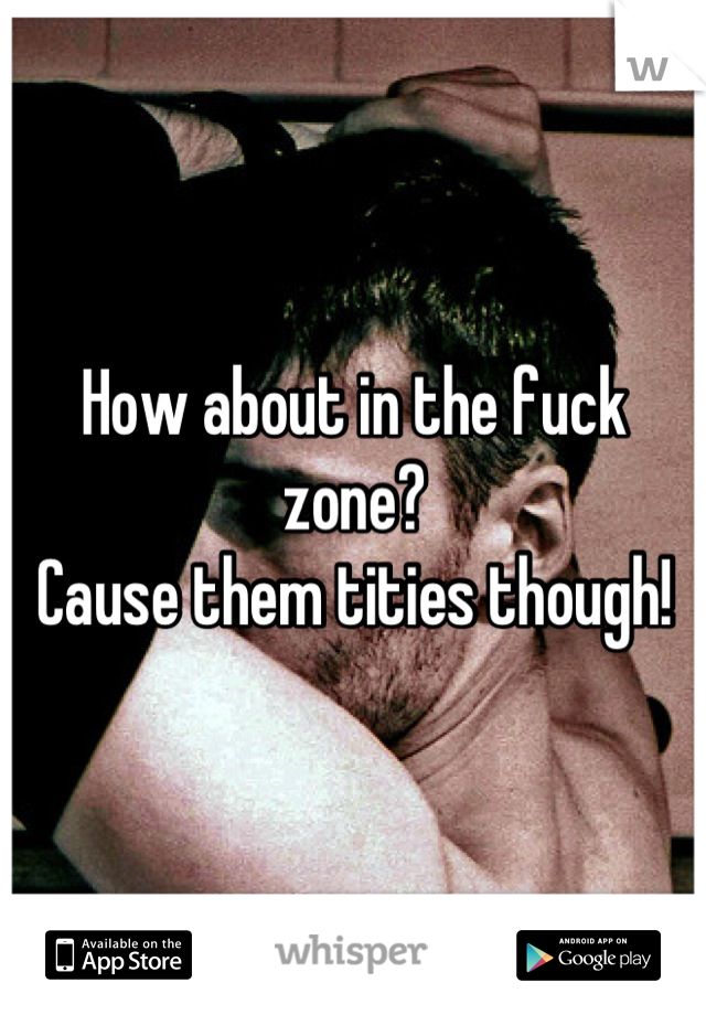 How about in the fuck zone?
Cause them tities though!