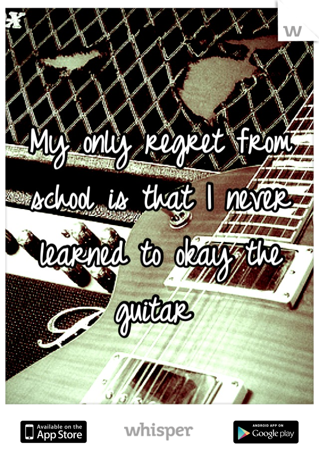 My only regret from school is that I never learned to okay the guitar 