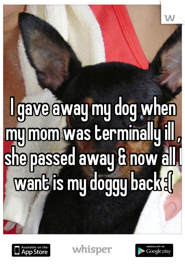 I gave away my dog when my mom was terminally ill , she passed away & now all I want is my doggy back :(