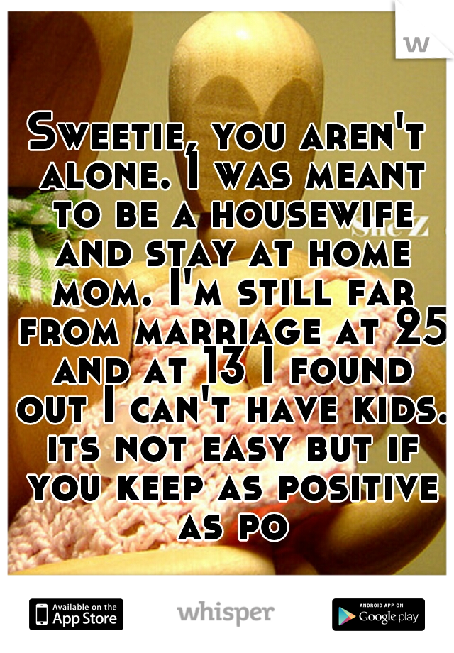 Sweetie, you aren't alone. I was meant to be a housewife and stay at home mom. I'm still far from marriage at 25 and at 13 I found out I can't have kids. its not easy but if you keep as positive as po