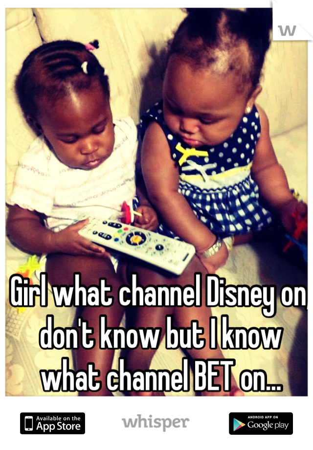 Girl what channel Disney on, don't know but I know what channel BET on...
