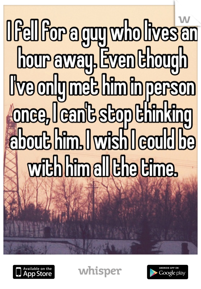 I fell for a guy who lives an hour away. Even though I've only met him in person once, I can't stop thinking about him. I wish I could be with him all the time.