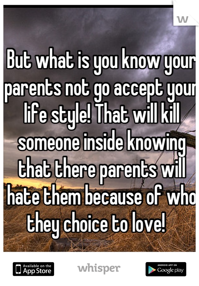 But what is you know your parents not go accept your life style! That will kill someone inside knowing that there parents will hate them because of who they choice to love!   