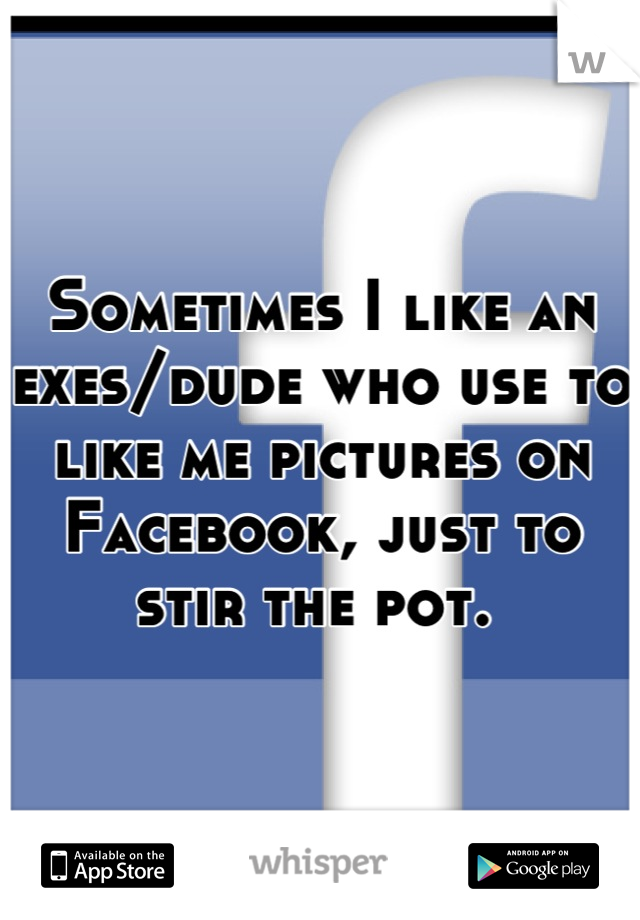 Sometimes I like an exes/dude who use to like me pictures on Facebook, just to stir the pot. 