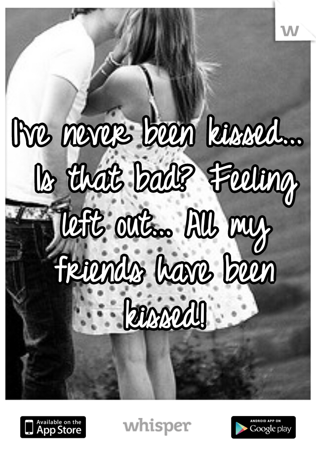 I've never been kissed... Is that bad? Feeling left out... All my friends have been kissed!