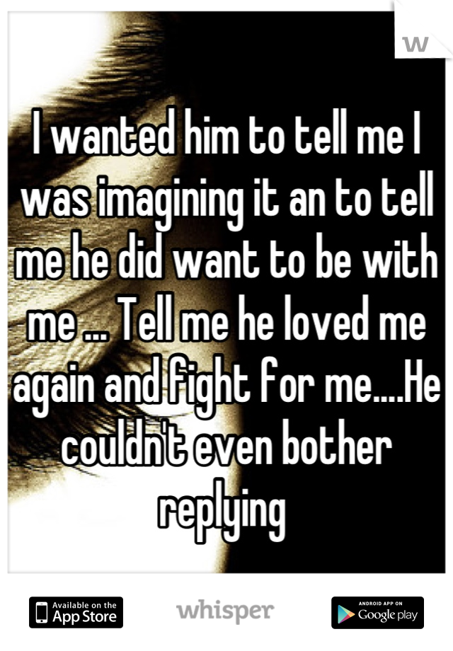 I wanted him to tell me I was imagining it an to tell me he did want to be with me ... Tell me he loved me again and fight for me....He couldn't even bother replying 