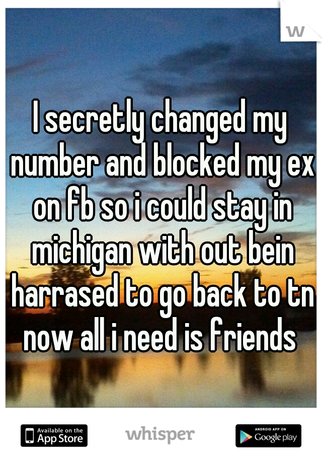 I secretly changed my number and blocked my ex on fb so i could stay in michigan with out bein harrased to go back to tn now all i need is friends 