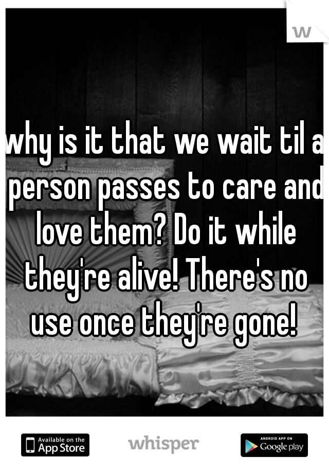 why is it that we wait til a person passes to care and love them? Do it while they're alive! There's no use once they're gone! 