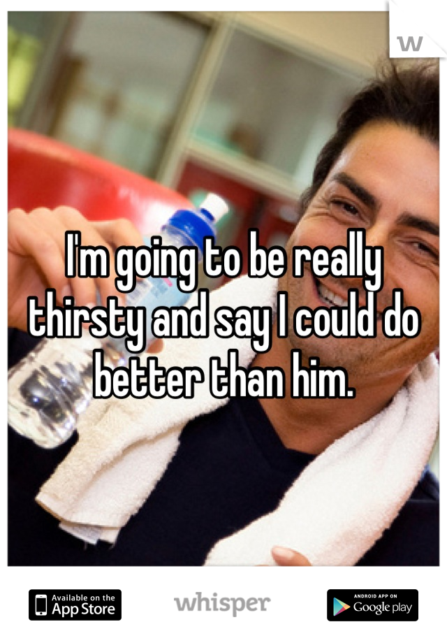 I'm going to be really thirsty and say I could do better than him.
