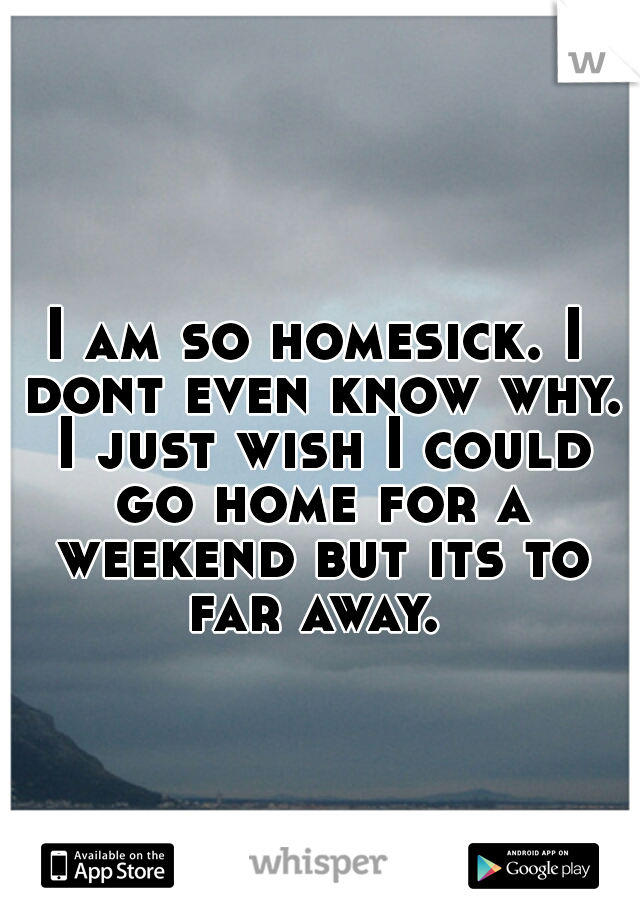 I am so homesick. I dont even know why. I just wish I could go home for a weekend but its to far away. 