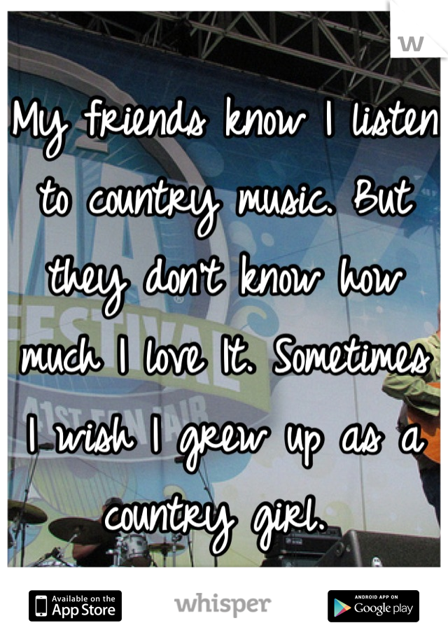 My friends know I listen to country music. But they don't know how much I love It. Sometimes I wish I grew up as a country girl. 