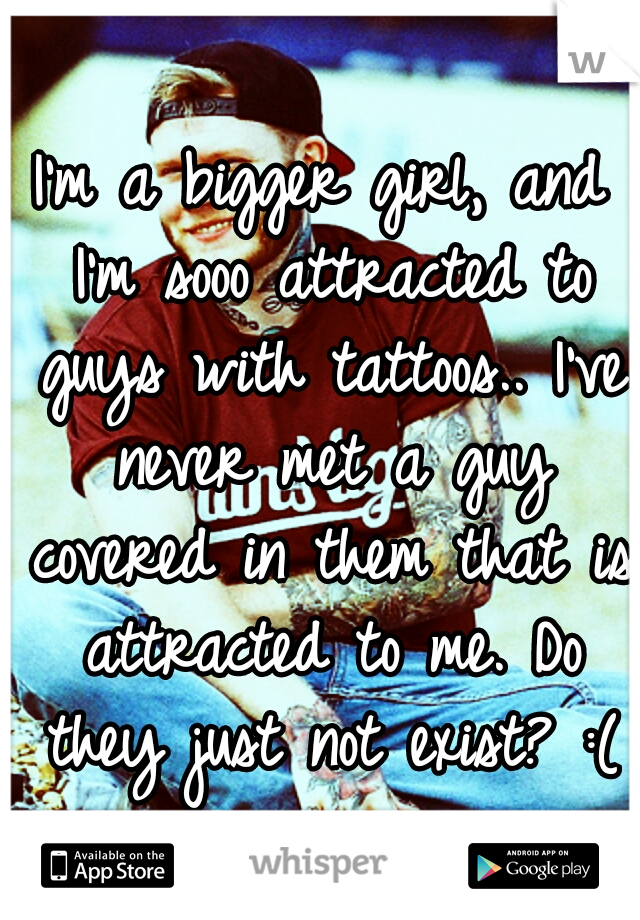 I'm a bigger girl, and I'm sooo attracted to guys with tattoos.. I've never met a guy covered in them that is attracted to me. Do they just not exist? :(