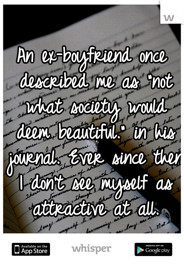An ex-boyfriend once described me as "not what society would deem beautiful." in his journal. Ever since then I don't see myself as attractive at all.